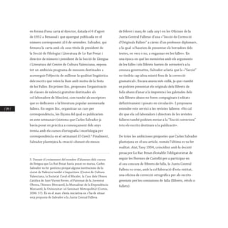 / 194 /
en forma d’una carta al director, datada el 6 d’agost
de 1952 a Benassal i que aparegué publicada en el
número corresponent al 6 de setembre. Salvador, qui
firmava la carta amb els seus títols de president de
la Secció de Filologia i Literatura de Lo Rat Penat i
director de número i president de la Secció de Llengua
i Literatura del Centre de Cultura Valenciana, exposa
tot un ambiciós programa de mesures destinades a
aconseguir l’objectiu de millorar la qualitat lingüística
dels escrits que veien la llum amb motiu de la festa
de les Falles. En primer lloc, proposava l’organització
de classes de valencià gratuïtes destinades als
col·laboradors de Mascletá, com també als escriptors
que es dedicaven a la literatura popular anomenada
fallera. En segon lloc, organitzar un curs per
correspondència, les lliçons del qual es publicarien
en este setmanari (sistema que Carles Salvador ja
havia posat en pràctica a començament dels anys
trenta amb els cursos d’ortografia i morfologia per
correspondència en el setmanari El Camí).5
Finalment,
Salvador plantejava la creació «durant els mesos
5. Davant el creixement del nombre d’alumnes dels cursos
de llengua que Lo Rat Penat havia posat en marxa, Carles
Salvador va fer gestions perquè alguns institucions de la
ciutat de València també n’impartiren (Centre de Cultura
Valenciana, la Societat Coral el Micalet, la Casa dels Obrers
Catòlics de Sant Vicent Ferrer, el Patronat de la Joventut
Obrera, l’Ateneu Mercantil, la Mutualitat de la Dependència
Mercantil, la Universitat i el Seminari Metropolità) (Cortés,
2006: 57). És en el marc d’esta iniciativa on s’ha de situar
esta proposta de Salvador a la Junta Central Fallera.
de febrer i març de cada any i en les Oficines de la
Junta Central Fallera» d’una «“Secció de Correcció
d’Originals Fallers” a càrrec d’un professor diplomat»,
a la qual «s’haurien de presentar els borradors dels
textes, en vers o no, a enganxar en les falles». En
una època en què les memòries amb els arguments
de les falles i els llibrets havien de sotmetre’s a la
censura governativa, Salvador aclaria que la «“Secció”
no tindria cap altra missió fora de la correcció
gramatical». Encara anava més enllà, ja que «també
es podrien presentar els originals dels llibrets de
falla abans d’anar a la imprenta i les galerades dels
tals llibrets abans no foren compaginats i editats
definitivament i posats en circulació». I proposava
estendre este servici a les revistes falleres: «No cal
dir que els col·laboradors i directors de les revistes
falleres també podrien enviar a la “Secció correctora”
tots els escrits destinats a la publicació».
De totes les ambicioses propostes que Carles Salvador
plantejava en el seu article, només l’última es va fer
realitat. Així, l’any 1954, coincidint amb la decisió
presa per Lo Rat Penat d’establir l’obligatorietat de
seguir les Normes de Castelló per a participar en
el seu concurs de llibrets de falla, la Junta Central
Fallera va crear, amb la col·laboració d’esta entitat,
una oficina de correcció ortogràfica per als escrits
generats per les comissions de falla (llibrets, rètols o
fullets).
 