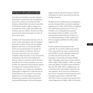 / 195 /
Participació en altres publicacions falleres
Sens dubte, per l’assiduïtat i intensitat amb què
hi participa, la revista Pensat i Fet és la publicació
que s’associa a l’obra cívica i literària de Carles
Salvador en l’àmbit faller. Però entre els anys 1944
i 1955 Salvador també col·labora en algunes de
les nombroses revistes i publicacions falleres que
s’editaven cada any a València. El motiu no és altre
que la xarxa de relacions personals i els cercles en
què es movia l’autor.
A diferència de la línia editorial de Pensat i Fet, de
marcat caràcter valencianista, amb els continguts
únicament en valencià i tenint cura de la qualitat
lingüística dels textos, la resta d’anuaris fallers
estaven escrits majoritàriament en castellà, els
pocs textos publicats en valencià es limitaven
a la poesia i presentaven una certa anarquia
ortogràfica i descurança lèxica. A més, estes revistes
s’enquadraven dins d’una visió oficialista de la
festa que estava en consonància amb les directrius
marcades per les autoritats franquistes, que veien
les Falles com l’expressió d’una peculiaritat regional,
d’un tipisme, però sempre dins del marc de la
unitat d’Espanya. Les consignes que subratllaven
l’espanyolitat, la religiositat i el supraclassisme de
la festa fallera eren una constant en estes altres
publicacions on, al costat d’alguns poetes de la
vella generació, apareixen firmes destacades de
la premsa del Movimiento i de la intel·lectualitat
orgànica local, que reforçaven el discurs oficialista
totalitzador, de caràcter conservador dins del marc
ideològic franquista.
En alguns casos, les col·laboracions són esporàdiques,
com ara en Estampa Fallera, una revista on publicarà
sengles poesies en 1944 i 1945; El Fallero, on publicarà
l’any 1948 el poema «Ninots de carn i ossos»; La
Voz Fallera, on en 1950 publicarà les quartetes
humorístiques «L’amor i les Falles» i on en 1956
apareixerà pòstumament el poema «La lluna riu...»,
com també pòstumament, en 1957 es publicarà en
El Coet un fragment del llibret de la Falla Castelló-
Sogorb de 1953.
En altres ocasions hi ha una presència més
continuada. És el cas de les col·laboracions amb Nit
de Foc, que presenten dos etapes: una primera amb
poemes fallers de caràcter paisatgístic sentimental
(«La falla en les altes hores de la nit», 1944),
humorístics («Cançó burlesca del temps de Falles»,
1944, i «El gasógeno veig jo que es la nostra salvació»,
1946) i religiós («Falles sagrades», 1948), i una segona
amb sonets dedicats a les falleres majors de València
dels anys 1953, 1954 i 1955, un subgènere que, com
ja s’ha indicat adés, Carles Salvador cultivà amb una
certa regularitat. De fet, de les nou col·laboracions
que va fer per a la revista La Despertá, huit són sonets
a les falleres majors del cap i casal (1947-1948 i
1950-1955) i l’altra és un reeixit sonet evocador de la
cremà («Epigrama de les Falles», 1949). De la mateixa
 