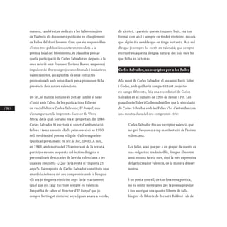 / 196 /
manera, també estan dedicats a les falleres majors
de València els dos sonets publicats en el suplement
de Falles del diari Levante. Com que els responsables
d’estes tres publicacions estaven vinculats a la
premsa local del Movimento, és plausible pensar
que la participació de Carles Salvador es deguera a la
seua relació amb Francesc Soriano Bueso, empresari
impulsor de diversos projectes editorials i iniciatives
valencianistes, qui aprofità els seus contactes
professionals amb estos diaris per a promoure-hi la
presència dels autors valencians.
De fet, el mateix Soriano és potser també el nexe
d’unió amb l’altra de les publicacions falleres
on va col·laborar Carles Salvador, El Bunyol, que
s’estampava en la impremta Sucesor de Vives
Mora, de la qual Soriano era el propietari. En 1946
Carles Salvador hi escriurà el sonet d’ambientació
fallera i tema amorós «Falla primaveral» i en 1950
se li reeditarà el poema religiós «Falles sagrades»
(publicat prèviament en Nit de Foc, 1948). A més,
en 1949, amb motiu del 25 aniversari de la revista,
participa en una enquesta col·lectiva dirigida a
personalitats destacades de la vida valenciana a les
quals es pregunta «¿Qué faría vosté si tinguera 25
anys?». La resposta de Carles Salvador constituïx una
enardida defensa del seu compromís amb la llengua:
«Si ara jo tinguera vinticinc anys faría exactament
igual que ara faig: Escriure sempre en valencià.
Perqué ha de saber el director d’El Bunyol que jo
sempre he tingut vinticinc anys (quan anava a escola,
de xicotet, i pareixia que en tinguera huit, era tan
formal com ara) i sempre en tindré vinticinc, encara
que algún día semble que en tinga huitanta. Açó vol
dir que jo sempre he escrit en valencià; que sempre
escriuré en aquesta llengua natural del país més bo
que hi ha en la terra».
Carles Salvador, un escriptor per a les Falles
A la mort de Carles Salvador, el seu amic Enric Soler
i Godes, amb qui havia compartit tant projectes
en camps diferents, feia una recordatori de Carles
Salvador en el número de 1956 de Pensat i Fet. Les
paraules de Soler i Godes subratllen que la vinculació
de Carles Salvador amb les Falles s’ha d’entendre com
una mostra clara del seu compromís cívic:
Carles Salvador fón un escriptor valencià que
no girà l’esquena a cap manifestació de l’ànima
valenciana.
Les falles, això que per a un grapat de coents és
una vulgaritat inadmissible, fón per al nostre
amic no una faceta més, sinó la més expressiva
del geni creador valencià, de la manera d’ésser
nostra.
I un poeta com ell, de tan fina vena poètica,
no va sentir menyspreu per la poesia popular
i fins escrigué uns quants llibrets de falla.
Llegint els llibrets de Bernat i Baldoví i els de
 