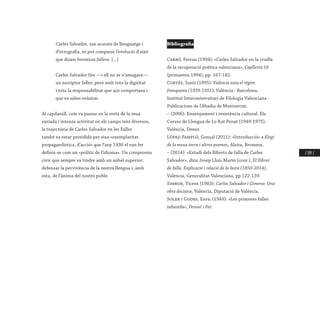 / 197 /
Carles Salvador, tan acurats de llenguatge i
d’ortografia, es pot comparar l’evolució d’això
que diuen literatura fallera. [...]
Carles Salvador fón —i ell no se n’amagava—
un escriptor faller, però amb tota la dignitat
i tota la responsabilitat que açò comportava i
que va saber enlairar.
Al capdavall, com va passar en la resta de la seua
variada i intensa activitat en els camps més diversos,
la trajectòria de Carles Salvador en les Falles
també va estar presidida per eixa «exemplaritat
propagandística, d’acció» que l’any 1930 el van fer
definir-se com un «polític de l’idioma». Un compromís
cívic que sempre va tindre amb un anhel superior:
defensar la pervivència de la nostra llengua i, amb
esta, de l’ànima del nostre poble.
Bibliografia
Carbó, Ferran (1994): «Carles Salvador en la cruïlla
de la recuperació poètica valenciana», Caplletra 16
(primavera 1994), pp. 167-182.
Cortés, Santi (1995): València sota el règim
franquista (1939-1951), València - Barcelona,
Institut Interuniversitari de Filologia Valenciana -
Publicacions de l’Abadia de Montserrat.
– (2006): Ensenyament i resistència cultural. Els
Cursos de Llengua de Lo Rat Penat (1949-1975),
València, Denes.
López-Pampló, Gonçal (2011): «Introducció» a Elogi
de la meua terra i altres poemes, Alzira, Bromera.
– (2014): «Estudi dels llibrets de falla de Carles
Salvador», dins Josep Lluís Marín (coor.), El llibret
de falla. Explicació i relació de la festa (1850-2014),
València, Generalitat Valenciana, pp 122-139.
Simbor, Vicent (1983): Carles Salvador i Gimeno: Una
obra decisiva, València, Diputació de València.
Soler i Godes, Enric (1949): «Les primeres falles
infantils», Pensat i Fet.
 
