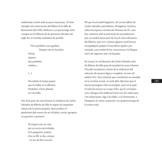 / 203 /
tradicional, sovint amb no poca enyorança. Un bon
exemple són estos versos del llibret de la falla de
Benimaclet del 1943, dedicats a un personatge molt
conegut en la València de les primeres dècades del
segle xx, el venedor ambulant de pardals:
	 «Tres pardalets una aguileta.
		 Sempre van en bicicleta.
Ploreu
xiquets
que pardalets
tindreu.»
[…]
Recordant el temps passat
que és millor si és alluntat,
Pardalero, t’hem plantat
en esta falla.
Des d’un punt de vista formal, la tendència de Carles
Salvador als llibrets de falla és seguir els esquemes
clàssics de la poesia popular. Això justifica el
predomini dels versos de set síl·labes, sovint agrupats
en quartets o quintets:
Té el geni com un coet,
per no res ja està enfadat.
Si li preguntes, pobret,
d’on és fill, te diu, cremat,
–Jo sóc de Beni-masclet.
Pel que fa al model lingüístic, els escrits fallers de
Carles Salvador, periodístics, divulgatius i poètics,
solen incorporar a la festa les Normes de 32, cosa
ben coherent amb la pretensió de normalització
que va conduir bona part de l’acció cívica del poeta.
Als llibrets, així i tot, trobem algunes vacil·lacions
ortogràfiques pròpies d’una edició ràpida i poc
revisada, com també de les concessions a la llengua
oral i als registres més col·loquials.
En resum, la col·laboració de Carles Salvador amb
els llibrets de falla posa de manifest la seua voluntat
d’incidir socialment a favor de la utilització del
valencià, de manera digna i completa, en tots els
àmbits d’ús. Una voluntat que constitueix un exemple
en la societat actual, on molt dels objectius que el
mestre perseguia s’han aconseguit, però en la qual
el valencià encara no ocupa el lloc que li correspon
com a llengua d’ús habitual entre tots els valencians
i les valencianes, siga a les falles, a la Universitat, a
l’hospital, al centre comercial o en qualsevol espai de
la nostra vida.
 