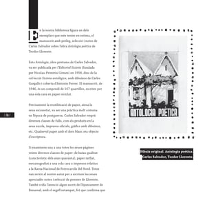 / 206 /
E
n la nostra biblioteca figura un dels
exemplars que més tenim en estima, el
manuscrit amb pròleg, selecció i notes de
Carles Salvador sobre l’obra Antologia poètica de
Teodor Llorente.
Esta Antologia, obra pòstuma de Carles Salvador,
va ser publicada per l’Editorial Sicània (fundada
per Nicolau-Primitiu Gómez) en 1958, dins de la
col·lecció Sicània antològica, amb dibuixos de Carles
Gargallo i coberta d’Antonio Ferrer. El manuscrit, de
1946, és un compendi de 167 quartilles, escrites per
una sola cara en paper reciclat.
Precisament la reutilització de paper, atesa la
seua escassetat, va ser una pràctica molt comuna
en l’època de postguerra. Carles Salvador emprà
diverses classes de fulls, com els produïts en la
seua escola, impresos oficials, gràfics amb dibuixos,
etc. Qualsevol paper amb el dors blanc era objecte
d’escriptura.
Si examinem una a una totes les seues pàgines
veiem diverses classes de paper: de baixa qualitat
(característic dels anys quaranta), paper ratllat,
mecanografiat a una sola cara o impresos relatius
a la Xarxa Nacional de Ferrocarrils del Nord. Totes
van servir al nostre autor per a escriure les seues
apreciades notes i selecció de poemes de Llorente.
També crida l’atenció algun escrit de l’Ajuntament de
Benassal, amb el segell estampat, fet que confirma que
Dibuix original. Antologia poética.
Carles Salvador, Teodor Llorente.
 