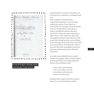 / 207 /
Carles Salvador ho va escriure en esta població, on
fou destinat com a represaliat i on romangué durant
anys.
Quant als dibuixos i il·lustracions que
sorprenentment apareixen, es tracta de mapes
realitzats per alumnes. Criden l’atenció els
corresponents a les comarques i els rius de Castelló,
de la resta del País Valencià i altres referits a
Amèrica, possiblement realitzats abans de la
Guerra Civil. Confirma les nostres suposicions un
signat i datat en 1928. També hi ha alguns fulls
mecanografiats amb apunts sobre diversos estudis
en què Carles Salvador participà, sonets de Miquel
Duran i Tortajada, Bernat Artola, Xavier Casp, Maria
Ivars, Navarro Borràs i Josep Mascarell. També cal
fer esment dels textos mecanogràfics de producció
pròpia que inclouen poemes amb rectificacions
manuscrites.
En un dels reversos dels fulls hi ha un sonet de
Salvador mecanografiat, dedicat a Victòria Noguera
un diumenge d’hivern en els Jardins del Real de
València, text possiblement inèdit:
Si quan s’eleva el sol del novell dia
la mar serena és blava i el cel, clar;
si al vent llança l’ocell en despertar
sa eterna i amorosa simfonia.
El pròleg de l’obra ocupa deu fulls amb numeració
romana. És un cant a l’obra del poeta Teodor
Portada de l’original. Antologia poética.
Carles Salvador, Teodor Llorente.
 