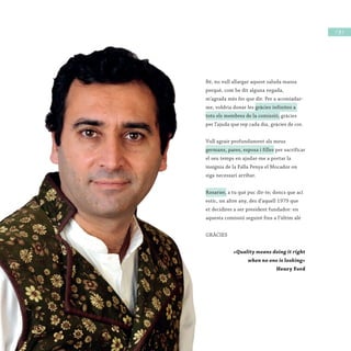 / 19 /
Bé, no vull allargar aquest saluda massa
perquè, com he dit alguna vegada,
m’agrada més fer que dir. Per a acomiadar-
me, voldria donar les gràcies infinites a
tots els membres de la comissió, gràcies
per l’ajuda que rep cada dia, gràcies de cor.
Vull agrair profundament als meus
germans, pares, esposa i filles per sacrificar
el seu temps en ajudar-me a portar la
insígnia de la Falla Penya el Mocador on
siga necessari arribar.
Rosarier, a tu què puc dir-te; doncs que ací
estic, un altre any, des d’aquell 1979 que
et decidires a ser president fundador: en
aquesta comissió seguiré fins a l’últim alé
GRÀCIES
«Quality means doing it right
when no one is looking»
Henry Ford
Bé, no vull allargar aquest saluda massa
perquè, com he dit alguna vegada,
m’agrada més fer que dir. Per a acomiadar-
me, voldria donar les gràcies infinites a
tots els membres de la comissió,
per l’ajuda que rep cada dia, gràcies de cor.
Vull agrair profundament als meus
germans, pares, esposa i filles
el seu temps en ajudar-me a portar la
insígnia de la Falla Penya el Mocador on
siga necessari arribar.
Rosarier, a tu què puc dir-te; doncs que ací
estic, un altre any, des d’aquell 1979 que
et decidires a ser president fundador: en
aquesta comissió seguiré fins a l’últim alé
GRÀCIES
«Quality means doing it right
when no one is looking»
 