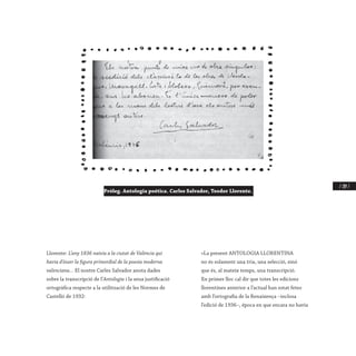 / 209 /
Llorente: L’any 1836 naixia a la ciutat de València qui
havia d’ésser la figura primordial de la poesia moderna
valenciana... El nostre Carles Salvador anota dades
sobre la transcripció de l’Antologia i la seua justificació
ortogràfica respecte a la utilització de les Normes de
Castelló de 1932:
«La present ANTOLOGIA LLORENTINA
no és solament una tria, una selecció, sinó
que és, al mateix temps, una transcripció.
En primer lloc cal dir que totes les edicions
llorentines anterior a l’actual han estat fetes
amb l’ortografia de la Renaixença –inclosa
l’edició de 1936–, època en que encara no havia
Pròleg. Antologia poética. Carles Salvador, Teodor Llorente.
 