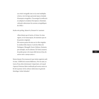 / 211 /
un criteri ortogràfic únic en ús sinó múltiples
criteris, tots de tipus personal; època titulada
d’anarquia ortogràfica. S’aconseguí la unificació
en adoptar la totalitat d’escriptors i d’entitats
culturals valencianes les normes ortogràfiques
de 1932.»
Acaba este pròleg, datant-lo, firmant-lo i anotant:
«Hem deixat que el metre, el ritme i la rima
siguen, en la transcripció, els mateixos que en
les poesies originals.
Els nostres punts de mira no és obra singular:
la reedició dels clàssics i la de les Obres de
Verdaguer, Maragall, Costa i Llobera, Guimerà,
per exemple, ens ho abonen. És l’única manera
de poder posar a les mans dels lectors d’ara els
autors més o menys antics.»
Estem davant d’un manuscrit que tenim registrat amb
el núm. 10289 de la nostra biblioteca. Per tot això, es
tracta d’una obra interessant i important, en la qual
s’aprecia l’extensa labor realitzada pel nostre autor en
bé de la poesia i de la cultura valenciana en general.
Antològic Carles Salvador!
 