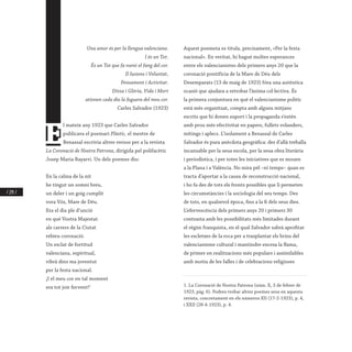 / 214 /
Una amor és per la llengua valenciana.
I és un Tot.
És un Tot que fa roent el fang del cor.
Il·lusions i Voluntat,
Pensament i Activitat.
Ditxa i Glòria, Vida i Mort
ationen cada dia la foguera del meu cor.
Carles Salvador (1923)
E
l mateix any 1923 que Carles Salvador
publicava el poemari Plàstic, el mestre de
Benassal escrivia altres versos per a la revista
La Coronació de Nostra Patrona, dirigida pel polifacètic
Josep Maria Bayarri. Un dels poemes diu:
En la calma de la nit
he tingut un somni breu,
un deler i un goig cumplit
vora Vós, Mare de Déu.
Era el dia ple d’unció
en què Vostra Majestat
als carrers de la Ciutat
rebíeu coronació.
Un esclat de fortitud
valenciana, espiritual,
vibrà dins ma joventut
per la festa nacional.
¡I el meu cor en tal moment
era tot joir fervent!1
Aquest poemeta es titula, precisament, «Per la festa
nacional». En veritat, hi hagué moltes esperances
entre els valencianistes dels primers anys 20 que la
coronació pontifícia de la Mare de Déu dels 1
Desemparats (13 de maig de 1923) fóra una autèntica
ocasió que ajudara a retrobar l’ànima col·lectiva. És
la primera conjuntura en què el valencianisme polític
està més organitzat, compta amb alguns mitjans
escrits que hi donen suport i la propaganda s’estén
amb prou més efectivitat en papers, fullets volanders,
mítings i aplecs. L’isolament a Benassal de Carles
Salvador és pura anècdota geogràfica: des d’allà treballa
incansable per la seua escola, per la seua obra literària
i periodística, i per totes les iniciatives que es mouen
a la Plana i a València. No mira pèl –ni temps– quan es
tracta d’aportar a la causa de reconstrucció nacional,
i ho fa des de tots els fronts possibles que li permeten
les circumstàncies i la sociologia del seu temps. Des
de tots, en qualsevol època, fins a la fi dels seus dies.
L’efervescència dels primers anys 20 i primers 30
contrasta amb les possibilitats més limitades durant
el règim franquista, en el qual Salvador sabrà aprofitar
les escletxes de la roca per a trasplantar els brins del
valencianisme cultural i mantindre encesa la flama,
de primer en realitzacions més populars i assimilables
amb motiu de les falles i de celebracions religioses
1. La Coronació de Nostra Patrona (núm. X, 3 de febrer de
1923, pàg. 6). Podreu trobar altres poemes seus en aquesta
revista, concretament en els números XII (17-2-1923), p. 4,
i XXII (28-4-1923), p. 4.
 