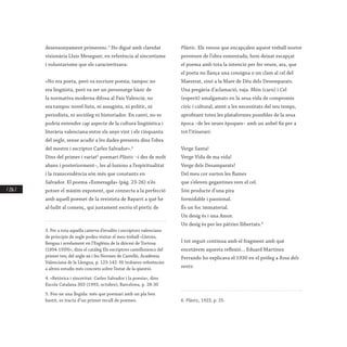 / 216 /
desensonyament primerenc.3
Ho digué amb claredat
visionària Lluís Meseguer, en referència al sincretisme
i voluntarisme que els caracteritzava:
«No era poeta, però va escriure poesia; tampoc no
era lingüista, però va ser un personatge bàsic de
la normativa moderna difosa al País Valencià; no
era tampoc novel·lista, ni assagista, ni polític, ni
periodista, ni sociòleg ni historiador. En canvi, no es
podria entendre cap aspecte de la cultura lingüística i
literària valenciana entre els anys vint i els cinquanta
del segle, sense acudir a les dades presents dins l’obra
del mestre i escriptor Carles Salvador».4
Dins del primer i variat5
poemari Plàstic –i des de molt
abans i posteriorment–, les al·lusions a l’espiritualitat
i la transcendència són més que constants en
Salvador. El poema «Esmeragda» (pàg. 23-26) n’és
potser el màxim exponent, que connecta a la perfecció
amb aquell poemet de la revisteta de Bayarri a què he
al·ludit al començ, qui justament escriu el pòrtic de
3. Per a tota aquella caterva d’erudits i escriptors valencians
de principis de segle podeu visitar el meu treball «Lletres,
llengua i arrelament en l’Església de la diòcesi de Tortosa
(1894-1939)», dins el catàleg Els escriptors castellonencs del
primer terç del segle xx i les Normes de Castelló, Acadèmia
Valenciana de la Llengua, p. 123-142. Hi trobareu referències
a altres estudis més concrets sobre l’estat de la qüestió.
4. «Retòrica i sinceritat: Carles Salvador i la poesia», dins
Escola Catalana 303 (1993, octubre), Barcelona, p. 28-30
5. Feu-ne una llegida: més que poemari amb un pla ben
bastit, es tracta d’un primer recull de poemes.
Plàstic. Els versos que encapçalen aquest treball nostre
provenen de l’obra esmentada; hem deixat escapçat
el poema amb tota la intenció per fer veure, ara, que
el poeta no llança una consigna o un clam al cel del
Maestrat, sinó a la Mare de Déu dels Desemparats.
Una pregària d’aclamació, vaja. Món (carn) i Cel
(esperit) amalgamats en la seua vida de compromís
cívic i cultural, atent a les necessitats del seu temps,
aprofitant totes les plataformes possibles de la seua
època –de les seues èpoques– amb un anhel fix per a
tot l’itinerari:
Verge Santa!
Verge Vida de ma vida!
Verge dels Desamparats!
Del meu cor surten les flames
que s’eleven gegantines vers el cel.
Són producte d’una pira
formidable i passional.
És un foc immaterial.
Un desig és i una Amor.
Un desig és per les pàtries llibertats.6
I tot seguit continua amb el fragment amb què
encetàvem aquesta reflexió... Eduard Martínez
Ferrando ho explicava el 1930 en el pròleg a Rosa dels
vents:
6. Plàstic, 1923, p. 25.
 