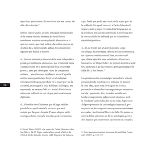 / 218 /
repetitius prostituïen. No veure-ho així era tancar els
ulls a l’evidència».8
Antoni López Quiles, un dels principals revisionistes
de la nostra història literària, ha destil·lat en
nombroses ocasions una explicació alternativa a la
que més corre, que s’avé millor a la realitat que no als
desitjos de la historiografia actual. En seleccionem
algunes que dedica al mestre:
«(...) en un moment primerenc de la seua vida poètica
pensà, per militància idiomàtica, que el valencià havia
d’estar present en la primera línia de la creativitat
poètica, però per idèntiques raons de compromís
militant, i vista l’escassa incidència social d’aquella
actitud avantguardista (o fins i tot el malestar i
subsegüent rebuig que produïa en la major part de la
societat), mantingué la seua fidelitat a la llengua, ara
expressada en termes d’eficàcia social, d’incidència
sobre una població no culta i que patia una intensa
diglòssia».
«(...) Resulta obvi d’admetre que ell jugà amb les
possibilitats que li oferia la situació, que és el
mateix que fa quan, després d’haver adoptat estils
avantguardistes, torna la mirada cap al costumisme,
8. Ricard Blasco (1993): «La poesia de Carles Salvador», dins
Saó 166, p. 34-35. Vegeu també el seu estudi a l’edició de
1981 de Carles Salvador. Poesia. IAM, Diputació de València.
cap a l’estil que podia ser rebut per la major part de
la població. En aquell context, a Carles Salvador li
importa més la supervivència de la llengua que no
la presència lírica en llocs de moda; li interessa més
la bona acollida del valencià que no la intrínseca
creativitat poètica».
«(...) Clar i redó: per a Carles Salvador, la raó
sociològica és prioritària a l’hora de l’opció estilística,
tot i que no combat contra l’altra, en contra del
que afirma algú dels seus estudiosos. Al contrari,
tanmateix, sí. Miquel Adlert es permet de criticar amb
tota la duresa el gir llorentinista protagonitzat per la
colla de Lo Rat Penat».9
La qüestió resulta essencial per entendre la selecció
poc ponderada a què ha estat sotmesa en general
la seua obra, quan tota forma part de la seua
personalitat diversificada en registres per necessitats
socials i personals. Així, fora dels estudis més
locals protagonitzats pel personal relacionat amb
la Fundació Carles Salvador, no es realça l’aportació
d’alguns poemaris de caire religiós/espiritual, per
no parlar de les composicions esparses en revistetes
encerades i moltíssims llibrets de falla. No estem en
contra de les seleccions ni de les antologies, però sí
dels biaixos que condemnen i no tenen en compte la
9. Totes aquestes citacions provenen del seu llibre Trama i
ordit (2007), p. 115-117.
 