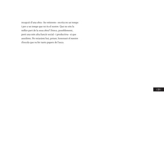 / 219 /
recepció d’una obra –ho reiterem– escrita en un temps
i per a un temps que no és el nostre. Que no són la
millor part de la seua obra? Doncs, possiblement,
però una més alta funció social –i productiva– sí que
assoliren. No estaríem hui, potser, honorant el mestre
d’escola que va fer tants papers de l’auca.
 