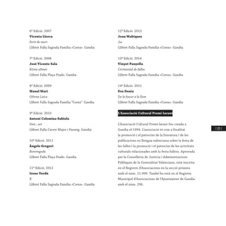 / 225 /
6ª Edició. 2007
Vicenta Llorca
Ferit de mort
Llibret Falla Sagrada Família «Corea». Gandia
7ª Edició. 2008
José Vicente Sala
Ritme efímer
Llibret Falla Plaça Prado. Gandia
8ª Edició. 2009
Manel Mari
Ofrena Laica
Llibret Falla Sagrada Família “Corea”. Gandia
9ª Edició. 2010
Antoni Colomina Subiela
Fam...set
Llibret Falla Carrer Major i Passeig. Gandia
10ª Edició. 2011
Àngels Gregori
Benvinguda
Llibret Falla Plaça Prado. Gandia
11ª Edició. 2012
Irene Verdú
R
Llibret Falla Sagrada Família «Corea». Gandia
12ª Edició. 2013
Joan Mahiques
Joc
Llibret Falla Sagrada Família «Corea». Gandia
13ª Edició. 2014
Vinyet Panyella
Cerimonial de falles
Llibret Falla Sagrada Família «Corea». Gandia
14ª Edició. 2015
Eva Denia
De la foscor a la llum
Llibret Falla Sagrada Família «Corea». Gandia
L’Associació Cultural Premi Iaraní
L’Associació Cultural Premi Iaraní fou creada a
Gandia el 1994. L’associació té com a finalitat
la promoció i el patrocini de la literatura i de les
publicacions en llengua valenciana sobre la festa de
les falles i la promoció i el patrocini de les activitats
culturals relacionades amb la festa fallera. Aprovada
per la Conselleria de Justícia i Administracions
Públiques de la Generalitat Valenciana, està inscrita
en el Registre d’Associacions en la secció primera
amb el núm. 11.909. També ho està en el Registre
Municipal d’Associacions de l’Ajuntament de Gandia
amb el núm. 296.
 
