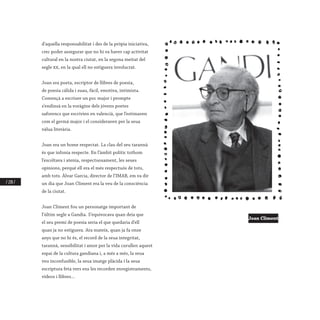 / 228 /
d’aquella responsabilitat i des de la pròpia iniciativa,
crec poder assegurar que no hi va haver cap activitat
cultural en la nostra ciutat, en la segona meitat del
segle xx, en la qual ell no estiguera involucrat.
Joan era poeta, escriptor de llibres de poesia,
de poesia càlida i suau, fàcil, emotiva, intimista.
Començà a escriure un poc major i prompte
s’endinsà en la voràgine dels jóvens poetes
saforencs que escrivien en valencià, que l’estimaven
com el germà major i el consideraven per la seua
vàlua literària.
Joan era un home respectat. La clau del seu tarannà
és que infonia respecte. En l’àmbit polític tothom
l’escoltava i atenia, respectuosament, les seues
opinions, perquè ell era el més respectuós de tots,
amb tots. Àlvar Garcia, director de l’IMAB, em va dir
un dia que Joan Climent era la veu de la consciència
de la ciutat.
Joan Climent fou un personatge important de
l’últim segle a Gandia. S’equivocava quan deia que
el seu premi de poesia seria el que quedaria d’ell
quan ja no estiguera. Ara mateix, quan ja fa onze
anys que no hi és, el record de la seua integritat,
tarannà, sensibilitat i amor per la vida curullen aquest
espai de la cultura gandiana i, a més a més, la seua
veu inconfusible, la seua imatge plàcida i la seua
escriptura feta vers ens les recorden enregistraments,
vídeos i llibres...
Joan Climent
 