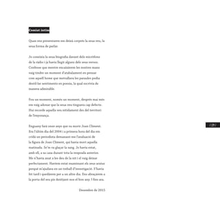 / 229 /
Comiat íntim
Quan ens presentaren em deixà corprés la seua veu, la
seua forma de parlar.
Jo coneixia la seua biografia davant dels micròfons
de la ràdio i ja havia llegit alguns dels seus versos.
Confesse que mentre encaixàvem les nostres mans
vaig tindre un moment d’atabalament en pensar
com aquell home que metrallava les paraules podia
destil·lar sentiments en poesia, la qual escrivia de
manera admirable.
Fou un moment, només un moment, després mai més
em vaig adonar que la seua veu tinguera cap defecte.
Hui recorde aquella veu nítidament des del territori
de l’enyorança.
Enguany farà onze anys que va morir Joan Climent.
Era l’últim dia del 2004 i a primera hora del dia em
cridà un periodista demanant-me l’avaluació de
la figura de Joan Climent, qui havia mort aquella
matinada. Se’m va glaçar la sang. Jo havia estat,
amb ell, a sa casa durant tota la vesprada anterior.
Me n’havia anat a les deu de la nit i el vaig deixar
perfectament. Havíem estat examinant els seus arxius
perquè m’ajudava en un treball d’investigació. S’havia
fet tard i quedàrem per a un altre dia. Ens abraçàrem a
la porta del seu pis desitjant-nos el bon any. I fins ara.
Desembre de 2015
 