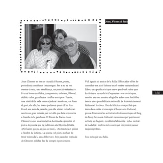 / 231 /
Joan Climent va ser un ciutadà il·lustre, poeta,
periodista considerat i reconegut. Per a mi va ser
mestre i amic, una semblança, un punt de referència.
Era un home acollidor, comprensiu, tolerant, lliberal,
afable, culte, gran lector i millor escriptor. Poesia,
una visió de la vida encoratjadora i moderna, en Joan
el gest, els ulls, les mans parlaven quan ell ho feia.
Era el seu món la paraula, per ella vivia i treballava i
sentia un gran interés per tot allò que feia referència
a Gandia i els gandians. El Premi de Poesia Joan
Climent va ser una iniciativa destinada a prendre el
pols a la poesia que es publicava als llibrets de falla.
«Pot haver poesia en un sol vers», «No limiteu el premi
a l’àmbit de la festa. La poesia i el poeta no han de
tenir minvada la seua llibertat». Són paraules textuals
de Climent, vàlides des de sempre i per sempre.
Vull agrair als amics de la Falla El Mocador el fet de
convidar-me a col·laborar en el vostre extraordinari
llibre, una publicació que sense perdre el sabor que
ha de tenir una edició d’aquestes característiques,
resulta ser una mostra elogiable sobre com les falles
tenen unes possibilitats més enllà de les estrictament
lúdiques i festives. I he de felicitar-vos pel fet que
teniu ben entés el concepte d’Associació Cultural,
prova d’això són les activitats de desenvolupeu al llarg
de l’any: Setmana Cultural, excursions pel patrimoni
artístic de Sagunt, recollida d’aliments i roba, recital
de nadales i moltes més coses que em poden passar
imperceptibles.
Sou més que una falla.
Joan, Vicenta i Sara
 