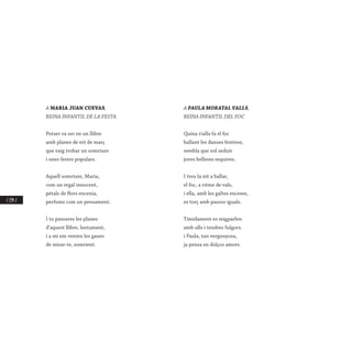 / 234 /
A MARIA JUAN CUEVAS,
REINA INFANTIL DE LA FESTA
Potser va ser en un llibre
amb planes de nit de març
que vaig trobar un somriure
i unes festes populars.
Aquell somriure, Maria,
com un regal innocent,
pètals de flors encenia,
perfums com un pensament.
I tu passaves les planes
d’aquest llibre, lentament,
i a mi em venien les ganes
de mirar-te, somrient.
A PAULA MORATAL VALLS,
REINA INFANTIL DEL FOC
Quina rialla fa el foc
ballant les danses festives,
sembla que vol seduir
joves belleses esquives.
I treu la nit a ballar,
el foc, a ritme de vals,
i ella, amb les galtes enceses,
es torç amb passos iguals.
Tímidament es migparlen
amb ulls i tendres fulgors.
i Paula, tan vergonyosa,
ja pensa en dolços amors.
 