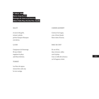 / 235 /
3ª Edició. 2004
Maria Josep Escrivà
Paisatges de ciutat en primavera.
Llibret Falla Plaça Escoles Pies. Gandia
BALCÓ
A mercé del garbí,
estams i pètals:
petites barques blanques
a la deriva.
LA SEU
Campanars de diumenge.
El mes d’abril
engalana la plaça
amb llum distinta.
TORREÓ
Les flors de tàpera
ressusciten cada any
la torre antiga.
CARRER ADORMIT
Contra el cel negre,
com si foren fanals
lluen raïms d’acàcia.
PARC DE L’EST
En un til·ler,
dues tórtores callen
sota la pluja.
Com si enllà de la branca
no hi haguera ciutat.
 