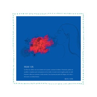 Parlant FLors
Les flors les utilitze com una metàfora de la poesia, contenen la bellesa i l’harmonia, poden ser
senzilles o complexes però curiosament em fan vindre a la ment com de vegades poden ser molt
formoses i alhora ser verinoses i inclús mortals. Com el poema pot parlar de l’alegria, de la vida, o
de la mort, i ser alhora formós.
Anna Ruiz Sospedra
 