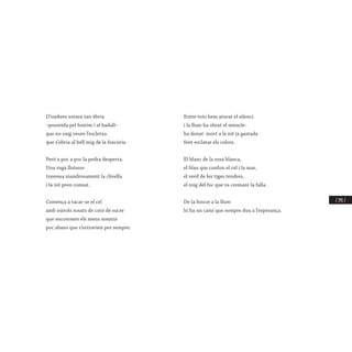 / 241 /
D’ombres estava tan èbria
–posseïda pel boirim i el badall–
que no vaig veure l’escletxa
que s’obria al bell mig de la foscúria.
Però a poc a poc la pedra desperta.
Una vaga lluïssor
travessa mandrosament la clivella
i la nit pren comiat.
Comença a tacar-se el cel
amb núvols rosats de cotó de sucre
que encotonen els meus somnis
poc abans que s’extravien per sempre.
Entre tots hem aturat el silenci
i la llum ha obrat el miracle:
ha donat mort a la nit ja gastada
fent esclatar els colors.
El blanc de la rosa blanca,
el blau que confon el cel i la mar,
el verd de les tiges tendres,
el roig del foc que va cremant la falla.
De la foscor a la llum
hi ha un camí que sempre duu a l’esperança.
 