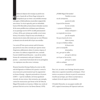 / 246 /
«
Défense de déposer de la musique au pied de mes
vers!», hauria dit un Víctor Hugo irritat per la
manipulació que un ritme i una melodia estranys
infringien a l’elaboradíssima musicalitat original dels
seus versos. La cita és apòcrifa, però no infundada:
l’autor d’Els Miserables ja havia donat reiterades mostres
de les seues predileccions estètiques quan afirmava,
en un passatge escrit el 1874 i recollit pòstumament
a Ocean, «Hi ha, per estrany que semble, un art sense
forma, és la música. D’aquí la seua curta durada, jo
donaria tota la música dels músics per un vers d’Homer;
jo donaria tots els núvols del cel per una estrella».
I no seria ell l’únic poeta astorat amb la fesomia
que prenia la seua obra coartada per aquesta mena
d’agressius additaments aliens: la música imposa el
seu ritme a la cadència original del vers, contrafà
l’acurat treball formal del poeta —una de les moltes
formes de coneixement amb què s’imbueix el
poema—, esmorteeix l’articulació de la veu primigènia
i en superposa una altra nova i estranya.
El poeta barceloní Enrique Badosa ha estat un dels
més bel·ligerants en defensa de la poesia i contra la
seua musicació, posicionament que ha argumentat
en forma d’assaig —Agresión postmoderna a la poesía
(1987)— i que ha traslladat, de forma igualment
visceral, als seus versos. Així arremetia, per exemple,
contra les musicacions que Serrat va fer de l’obra de
Miguel Hernández en el poema «Cállate voz» inclòs al
poemari Dad este escrito a las llamas (Barral, 1976):
¡POBRE Miguel Hernández!
	 También te acosa
voz de cantapoetas
	 puesta de moda:
la que de Don Antonio
	 ha roto estrofas
—¡orquesta bullanguera,
	 música inhóspita!—
va rompiendo tus versos,
	 pan de amapola.
Voz que el poema de otros
	 dejas en prosa,
voz que no hallaste sílabas
	 de buena nota
para tu musiquilla
	devastadora,
voz, ¿por qué no callas
	 por qué te adornas
con lo que no has escrito,
	 pero que tu copias
sobre tu melopea
	 tan quejicosa?
Fins i tot, un músic com Santiago Auserón posava
objeccions a aquestes maniobres artístiques: «Poner
música a un poema es silenciar en parte la consonancia
inaudita que persigue, que rebasa su propia época y
cualquier forma de registro de actualidad.»
I Friedich Nietzsche, en uns papers inèdits del
1871, argüia la inescaiença de l’operació amb una
 