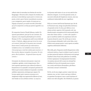 / 247 /
reflexió sobre la naturalesa tan distinta de tots dos
llenguatges: «Pensemos ahora, después de sentadas estas
premisas, la temeridad que supone poner en música una
poesía, es decir, querer ilustrar musicalmente un poema,
y, por consiguiente, querer ayudar a la música por un
lenguaje conceptual: ¡un mundo invertido! ¡Temeridad
que yo la compararía a un hijo que quisiera engendrar a su
padre!»
El compositor francés Claude Debussy, també s’hi
oposava parcialment, però per la raó contrària. En
resposta a una enquesta plantejada per la revista
Musique el 1911, es preguntava amb la seua habitual
ironia: «Y además, ¿dígame para qué sirven los versos
en la música? ¿Para qué? Se ha puesto más a menudo
buena música a malas poesías que mala música a
verdaderos versos. Los verdaderos versos tienen un
ritmo propio que es más bien molesto para nosotros [...]
Para concluir, dejemos tranquilos a los poetas. Por otra
parte, ellos lo prefieren... En general tienen muy mal
caràcter.»
Certament, les relacions entre poesia i cançó són
complexes, agitades, sovint tempestuoses. Però
totes aquestes aprensions que acabem de relatar es
fonamenten en un prejudici conceptual: parteixen de
l’efecte que la música indueix en la paraula i conceben
ambdues expressions artístiques per separat. En
la meua opinió, però, musicar un poema no és
simplement afegir una expressivitat diferent al text,
sinó fundar un nou artefacte artístic. La cançó no
és el poema amb música: és un cos nou amb els dos
elements integrats. Ja no hi ha paraula escrita, ni
successió ordenada de freqüències sonores, sinó una
combinació indestriable de sons i significats.
Hi ha un corrent intel·lectual dominant que, des de
la Il·lustració ençà, atorga una plusvàlua intrínseca
a la paraula escrita i la situa, per defecte, en un
estatus artístic superior al de la paraula oral: una
desafortunada conseqüència de la interessada divisió
entre alta i baixa cultura —o entre culte i popular—
que es manifesta també en la supremacia tàcita de
la poesia davant la cançó. No cal dir que es tracta
d’una jerarquia esbiaixada i molt sovint falsa, entre
d’altres raons perquè poesia i cançó operen en àmbits
cognitius relativament diferents.
Més enllà, però, d’aquestes estèrils disquisicions sobre
cotització estètica, el que és evident és que la cançó té
un abast potencial superior al del poema escrit perquè
l’oralitat la dota d’unes ales poderoses: la melodia,
el ritme superposat, l’acompanyament harmònic
i la mateixa execució de la cançó ens interpel·len
redoblant les forces de la paraula nua en atacar-
nos, sovint amb eficàcia devastadora, pels flancs
emocional, sensual i sentimental.
De fet, en els seus orígens, poesia i cançó eren una
mateixa cosa: un únic i remot camí que es bifurcà
en aparéixer l’escriptura i anar a raure la primera al
selecte recer del codi gràfic. Des d’aleshores, la poesia
 