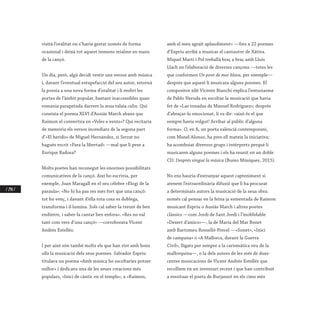 / 248 /
visità l’oralitat on s’havia gestat només de forma
ocasional i deixà tot aquest immens reialme en mans
de la cançó.
Un dia, però, algú decidí vestir uns versos amb música
i, davant l’eventual estupefacció del seu autor, retornà
la poesia a una nova forma d’oralitat i li reobrí les
portes de l’àmbit popular, bastant inaccessibles quan
romania parapetada darrere la seua talaia culta. Qui
coneixia el poema XLVI d’Ausiàs March abans que
Raimon el convertira en «Veles e vents»? Qui recitaria
de memòria els versos incendiats de la segona part
d’«El herido» de Miguel Hernández, si Serrat no
hagués escrit «Para la libertad» —mal que li pese a
Enrique Badosa?
Molts poetes han reconegut les enormes possibilitats
comunicatives de la cançó. Així ho escrivia, per
exemple, Joan Maragall en el seu cèlebre «Elogi de la
paraula»: «No hi ha pas res més fort que una cançó:
tot ho venç, i davant d’ella tota cosa es doblega,
transforma i il·lumina. Sols cal saber-la treure de ben
endintre, i saber-la cantar ben enfora». «Res no val
tant com vers d’una cançó» —corroborava Vicent
Andrés Estellés.
I per això són també molts els que han vist amb bons
ulls la musicació dels seus poemes. Salvador Espriu
titulava un poema «Amb música ho escoltaries potser
millor» i dedicava una de les seues creacions més
populars, «Inici de càntic en el temple», a «Raimon,
amb el meu agraït aplaudiment» —fins a 22 poemes
d’Espriu arribà a musicar el cantautor de Xàtiva.
Miquel Martí i Pol treballà braç a braç amb Lluís
Llach en l’elaboració de diverses cançons —totes les
que conformen Un pont de mar blava, per exemple—
després que aquest li musicara alguns poemes. El
compositor xilé Vicente Bianchi explica l’entusiasme
de Pablo Neruda en escoltar la musicació que havia
fet de «Las tonadas de Manuel Rodríguez»; després
d’abraçar-lo emocionat, li va dir: «això és el que
sempre havia volgut! Arribar al públic d’alguna
forma». O, en fi, un poeta valencià contemporani,
com Manel Alonso, ha pres ell mateix la iniciativa;
ha acomboiat diversos grups i intèrprets perquè li
musicaren alguns poemes i els ha reunit en un doble
CD: Després vingué la música (Bureo Músiques, 2015).
No ens hauria d’estranyar aquest capteniment si
atenem l’extraordinària difusió que li ha procurat
a determinats autors la musicació de la seua obra:
només cal pensar en la feina ja esmentada de Raimon
musicant Espriu o Ausiàs March i altres poetes
clàssics —com Jordi de Sant Jordi i l’inoblidable
«Desert d’amics»—, la de Maria del Mar Bonet
amb Bartomeu Rosselló-Pòrcel —«Sonet», «Inici
de campana» o «A Mallorca, durant la Guerra
Civil», lligats per sempre a la carismàtica veu de la
mallorquina—, o la dels autors de les més de dues-
centes musicacions de Vicent Andrés Estellés que
recollíem en un inventari recent i que han contribuït
a ressituar el poeta de Burjassot en els cims més
 