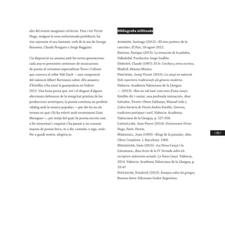 / 249 /
alts del nostre imaginari col·lectiu. Fins i tot Víctor
Hugo, malgrat la seua enfurismada prohibició, ha
vist rejovenir el seu fantàstic verb de la mà de George
Brassens, Claude Nougaro o Serge Reggiani.
I la disposició no amaina amb les noves generacions:
cada any es presenten centenars de musicacions
de poesia al certamen especialitzat Terra i Cultura
que convoca el celler Vall Llach —una composició
del valencià Albert Bertomeu sobre «Els amants»
d’Estellés n’ha estat la guanyadora en l’edició
2015. Una bona prova que, tot i el disgust d’alguns
aferrissats defensors de la integritat prístina de les
produccions artístiques, la poesia continua un profitós
«diàleg amb la música popular» —per dir-ho en els
termes en què s’hi ha referit molt recentment Lluís
Meseguer—, per mitjà del qual «la poesia escrita com
a fet minoritari i exquisit s’ha passat a un consum
massiu de poesia lírica, és a dir, cantada; o siga, oral».
Per a gaudi nostre, afegiria jo.
Bibliografia utilitzada
Auserón, Santiago (2012): «El reto poético de la
canción», El País, 18-agost-2012.
Badosa, Enrique (2013): La tentación de la palabra,
Valladolid: Fundación Jorge Guillén.
Debussy, Claude (1987): El Sr. Corchea y otros escritos,
Madrid: Alianza Música.
Frechina, Josep Vicent (2010): La cançó en valencià.
Dels repertoris tradicionals als gèneres moderns.
València: Acadèmia Valenciana de la Llengua.
— (2013): «Res no val tant com vers d’una cançó.
Estellés dit i cantat, una profunda interacció», dins
Salvador, Vicent i Pérez Saldanya, Manuel (eds.),
L’obra literària de Vicent Andrés Estellés. Gèneres,
tradicions poètiques i estil, València: Acadèmia
Valenciana de la Llengua, p. 527-556.
Langellier, Jean-Pierre (2014): Dictionnaire Victor
Hugo, París: Perrin.
Maragall, Joan (1903): «Elogi de la paraula», dins
Obres Completes, I, Barcelona: 1960.
Messeguer, Lluís (2015): «La Nova Cançó i la
Literatura», dins Actes de la IV Jornada sobre els
escriptors valencians actuals. La Nova Cançó. València,
2014. València: Acadèmia Valenciana de la Llengua, p.
33-47
Nietzsche, Friedrich (2013): Ensayos sobre los griegos,
Buenos Aires: Ediciones Godot Argentina.
 