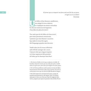 / 24 /
U
ns fallers m’han demanat, amablement,
una ràfega de versos indevots,
on s’expliquen de manera contundent
les obscures intencions de l’argument
d’una falla tota plena de ninots1
.
Tinc entés que els tals fallers són bons xicots2
,
però tenen pensaments entravessats.
I pretenen que entre blasmes i escarnots
faça valdre la ironia dels argots
dels llenguatges populars més descarats.
També volen tots els versos enllustrats
amb el fil del contingut clar i concís.
I damunt volen que estiguen inspirats
en la base argumental dels postulats
de l’esbós que ha dissenyat Anna Ruiz3
.
1. Els ninots al·ludits són els que es planten a la falla. Hi
ha altres classes de ninots que van solts pel carrer i també
tenen el cap de suro, però això ja són figues d’un altre paner.
2. Per tal d’evitar problemes amb la justícia terrenal, els fallers
de pensaments entravessats volen restar anònims. Per això no
consta entre versos que són els de la Falla Mocador de Sagunt.
3. Per tal de respectar la consonància de la rima, es prega als
recitaires que pronuncien la z del cognom “Ruiz” a la manera
valenciana, és a dir, com si fóra una s final. Per exigències de la
mètrica, preguem que separen la paraula en dues síl·labes (Ru-iz).
El primer que va comparar una dona amb una flor fou un poeta;
el segon va ser un imbècil
Voltaire
 
