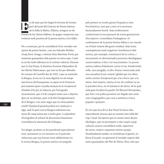 / 260 /
E
n els anys que he tingut la fortuna de formar
part del jurat del Concurs de Poesia Satírica
de la Falla la Malva, d’Alzira, integrat en els
Premis de les Lletres Falleres, he pogut comprovar una
evolució molt positiva de la poesia satírica a les falles.
Per a començar, per la consolidació d’un vertader star
system de poetes festius, com ara Salvador Bolufer,
Josep Enric Gonga, o Antoni Lluís Martínez Furió, per
esmentar guanyadors dels premis en estos anys. I això
és un fet molt rellevant en el context valencià. Pensem
que Lo Rat Penat, la històrica Societat d’Aymadors de
les Glòries Valencianes, que tant va fer per difondre
les normes de Castelló des de 1932, i que va sostindre
la llengua, el seu ús i la seua dignitat en els temps
més foscos del franquisme, va optar en la Transició,
precisament quan es podia avançar en la recuperació
d’àmbits d’ús per al valencià, per l’ortografia
secessionista, que a fi de comptes tenia com a objectiu
(pot ser no desitjat, però sí de fet) l’estigmatització
de la llengua: com estar segur que no estàs parlant
català? Qualsevol paraula podria ser català per a
algú, amb la qual cosa la llengua esdevenia una
mena de camp minat per a molta gent. La pluralitat
d’ortografies al voltant de discussions bizantines
consolidava la minoració de la llengua.
Tot plegat, produïa un fet paradoxal especialment
trist: justament en un moment en el qual més
valencians que mai havien estat alfabetitzats en
la nostra llengua, la poesia satírica reconeguda
pels premis no només girava l’esquena a eixa
fita històrica, sinó que a més se’n mostrava
declaradament hostil. Això evidentment
condicionava la incorporació de noves generacions
d’escriptors i consolidava l’endogàmia i el
confinament de la poesia festiva fallera a un cenacle
en el límit mateix del gueto residual. Això tenia
conseqüències molt negatives: fossilització dels
motius, per exemple, rutinització de la crítica, i
ancorament en determinades posicions ideològiques
conservadores o fins i tot reaccionàries. La poesia
satírica fallera d’aleshores corria el risc d’esdevindre
vella, una antigalla, en lloc d’estar connectada amb
una actualitat local, estatal i global que ens dóna
molts motius d’inspiració per a la crítica i per a la
sàtira. Així mateix, existia el risc de confinar-se en
la pseudocrítica, en el simulacre de sàtira, de la qual
amb gran lucidesa ha parlat Gil-Manuel Hernàndez,
que fins i tot podia permetre ser llegida més aviat
com a hagiogràfica que com a autèntica crítica
popular i punyent.
És cert que fora de Lo Rat Penat hi havia vida,
especialment (encara que no només) més enllà del
Cap i Casal. Escriptors que no tenien eixos deutes
ideològics, que no pertanyien a eixe caspós camp
cultural, anaven consolidant estils, repertoris
de temes, ritmes i esquemes mètrics propis.
Paradoxalment també, en revitalitzar el gènere, en
llevar-li la pols, recuperaven el vertader esperit dels
antics guanyadors del Plat de Glòria. Però, atés que
 