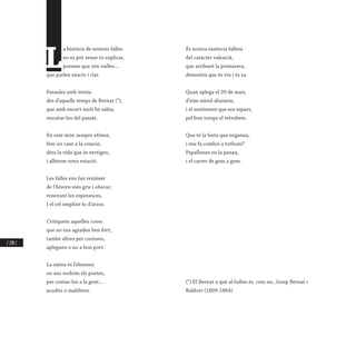 / 270 /
L
a història de nostres falles
no es pot sense tu explicar,
poemes que són rialles…
que parlen exacte i clar.
Paraules amb ironia
des d’aquells temps de Bernat (*),
que amb encert molt bé sabia,
rescatar-les del passat.
En este món sempre efímer,
fem un cant a la creació,
dins la vida que és vertigen,
i albirem nova estació.
Les falles ens fan renàixer
de l’hivern més gris i obscur,
renovant les esperances,
I el cel omplint-lo d’atzur.
Critiquem aquelles coses
que no ens agraden ben fort,
també altres per curioses,
apleguen o no a bon port.
La sàtira és l’element
on ens nodrim els poetes,
per contar-los a la gent…
acudits o malifetes.
És nostra essència fallera
del caràcter valencià,
que arribant la primavera,
demostra que és viu i és sa.
Quan aplega el 20 de març
d’eixe núvol abaixem,
i el sentiment que era espars,
pel bon temps el retrobem.
Que té la festa que enganxa,
i ens fa comboi a tothom?
Papallones en la panxa,
i el carrer de gom a gom.
(*) El Bernat a què al·ludim és, com no, Josep Bernat i
Baldoví (1809-1864)
 