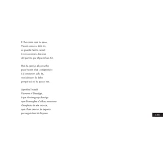 / 275 /
I t’ho conte com ho veus,
Vicent convers, dit i fet,
es guardà l’antic carnet
i es va acostar a les seus
del partits que el pacte han fet.
Hui ha canviat al costat bo
puix Vicent s’ha «compromés»
i al consistori ja hi és,
«socialitzat» de debò
perquè ací no ha passat res.
Aprofita l’ocasió
Vicentet el Llepafiga,
i que s’entenga qui ho siga
que d’exemples n’hi ha a muntons
d’empleats de via estreta,
que s’han canviat de jaqueta
per seguir fent de llepons.
 