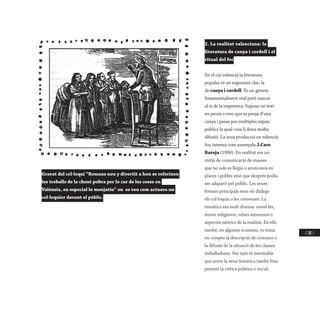 / 281 /
2. La realitat valenciana: la
literatura de canya i cordell i el
ritual del foc
En el cas valencià la literatura
popular té un exponent clar: la
de canya i cordell. És un gènere
fonamentalment oral però nascut
al si de la impremta. Suposa un text
en prosa o vers que es penja d’una
canya i passa per múltiples espais
públics la qual cosa li dóna molta
difusió. La seua producció en valencià
fou intensa com assenyala J.Caro
Baroja (1990). En realitat era un
mitjà de comunicació de masses
que no sols es llegia o anunciava en
places i pobles sinó que després podia
ser adquirit pel públic. Les seues
formes principals eren els diàlegs
els col·loquis o les converses. La
temàtica era molt diversa: novel·les,
temes religiosos, relats amorosos o
aspectes satírics de la realitat. En ells
també, en algunes ocasions, es tenia
en compte la descripció de costums o
la difusió de la situació de les classes
treballadores. Per tant és inevitable
que entre la seua temàtica també fóra
present la crítica política o social.
Gravat del col·loqui “Romans nou y divertit a hon se referixen
los treballs de la chent pobra per lo car de les coses en
Valènsia, en especial lo menjatiu” on es veu com actuava un
col·loquier davant el públic.
 