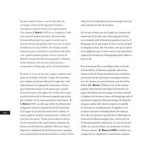 / 282 /
En eixe camp se situen, com s’ha dit adés, els
col·loquis, situats al bel mig entre l’oralitat i
l’escriptura, entre la recitació i la representació.
Com exposa J. Martí (1997) és un subgènere “amb
unes característiques peculiars, determinades
fonamentalment pel seu aspecte teatral i per la
seua localització geogràfica molt concreta: la ciutat
de València i la seua rodalia”. El col·loqui resulta
important per a entendre la consolidació del sainet
com a gènere teatral popular, nascut a partir de
diverses formes de la literatura popular. I sobretot,
el més destacat, tots dos són essencials per a
comprendre el llenguatge satíric de la festa fallera.
El sainet se situa en els seus orígens a meitat camí
entre el col·loqui i el teatre. Sorgix de l’entremés
però adopta una forma diferent el segle xix, molt
especialment en la geografia valenciana. Encara
que l’expressió sainet se sol emprar per a parlar
de teatre menor o de segon cert, el ben cert és que
resulta la forma de la literatura popular que acaba
per triomfar en les classes populars valencianes. J.
l. Sirera(1990), un dels que millor ha definit eixe
subgènere valencià, l’aparta ben bé de l’entremés.
Si el segon fa una lectura teatral de la realitat, el
sainet agafa la via del costumisme per a definir-la.
Com diu este autor: ”d’una certa realitat si així es
vol (la centrada en les capes humils i mitjanes de
l’entorn social d’autors i públic) i dels seus tipus.”.
Suposa un subgènere de la literatura breu i popular
que es presenta de forma humorística i crítica. El seu
objectiu no és ridiculitzar els personatges sinó tan
sols esmenar-los des de la sàtira.
Dit tot açò s’entén que en el segle xix, moment de
naixement de la falla com a festa popular hi haja
una connexió amb la literatura popular, ja que és el
llenguatge escrit que empra la classe social a la qual
va dirigida la festa. En eixe sentit, com que el sainet
és el subgènere que en eixos anys té més intensitat i
vigència és normal que el llenguatge satíric faller es
base en ell.
Fins al moment de la consolidació dels escrits de
la festa fallera, la literatura popular valenciana,
representada de forma preeminent per col·loquis i
posteriorment per pràctiques escèniques menors
com els sainets, es caracteritzaven com ben bé ha
definit J.L. Marín (1996) per ser: a) de consum
popular amb intenció alienadora b)sotmetre’s al
paper subordinat que els atorga el sistema cultural
c) explotar els recursos còmics del llenguatge amb el
tractament lingüístic dels personatges d) defendre
el paper auxiliar del valencià respecte el castellà
d) extremar la castellanització ortogràfica e) no
acceptar solucions normalitzadores del valencià.
Tots ells són elements que ben bé es reflectixen en
la literatura fallera emergent que, com la resta de
la literatura popular valenciana, es caracteritza per
tindre un consum efímer, el costumisme, la sàtira
i l’humor grotesc. R. Blasco (1990) va definir que
compartien la complicitat o connivència i el previ
 