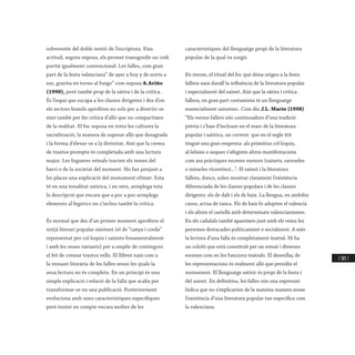 / 283 /
sobreentés del doble sentit de l’escriptura. Eixa
actitud, segons exposa, els permet transgredir un codi
purità igualment convencional. Les falles, com gran
part de la festa valenciana” de ayer a hoy y de norte a
sur, gravita en torno al fuego” com exposa A.Ariño
(1990), però també prop de la sàtira i de la crítica.
És l’espai que escapa a les classes dirigents i des d’on
els sectors humils aprofiten no sols per a divertir-se
sinó també per fer crítica d’allò que no compartixen
de la realitat. El foc suposa en totes les cultures la
sacralització, la manera de superar allò que desagrada
i la forma d’elevar-se a la divinitat. Així que la crema
de trastos prompte és completada amb una lectura
major. Les fogueres veïnals tracten els temes del
barri o de la societat del moment. Ho fan penjant a
les places una explicació del monument efímer. Esta
té en una tonalitat satírica, i en vers, arreplega tota
la descripció que encara que a poc a poc arreplega
elements al·legòrics on s’inclou també la crítica.
És normal que des d’un primer moment aprofiten el
mitjà literari popular existent (el de “canya i corda”
representat per col·loquis i sainets fonamentalment
i amb les seues variants) per a omplir de continguts
al fet de cremar trastos vells. El llibret naix com a
la vessant literària de les falles sense les quals la
seua lectura no és completa. En un principi és una
simple explicació i relació de la falla que acaba per
transformar-se en una publicació. Posteriorment
evoluciona amb unes característiques específiques
però tenint en compte encara moltes de les
característiques del llenguatge propi de la literatura
popular de la qual va sorgir.
En resum, el ritual del foc que dóna origen a la festa
fallera naix davall la influència de la literatura popular
i especialment del sainet, Així que la sàtira i crítica
fallera, en gran part costumista té un llenguatge
essencialment sainetesc. Com diu J.L. Marín (1998)
“Els versos fallers són continuadors d’una tradició
prèvia i s’han d’incloure en el marc de la literatura
popular i satírica, un corrent que en el segle xix
tingué una gran empenta: als primitius col·loquis,
al·leluies o auques s’afegiren altres manifestacions
com ara pràctiques escenes menors (sainets, sarsueles
o miracles vicentins)...”. El sainet i la literatura
fallera, doncs, solen mostrar clarament l’existència
diferenciada de les classes populars i de les classes
dirigents: els de dalt i els de baix. La llengua, en ambdós
casos, actua de tanca. Els de baix hi adopten el valencià
i els altres el castellà amb determinats valencianismes.
En els cadafals també apareixen junt amb els veïns les
persones destacades políticament o socialment. A més
la lectura d’una falla és completament teatral. Hi ha
un colofó que està constituït per un remat i diverses
escenes com en les funcions teatrals. El desenllaç de
les representacions és realment allò que presidix el
monument. El llenguatge satíric és propi de la festa i
del sainet. En definitiva, les falles són una expressió
lúdica que no s’explicarien de la mateixa manera sense
l’existència d’una literatura popular tan específica com
la valenciana.
 
