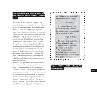 / 285 /
3. Un cas comparatiu del sainet i el llibret de
falla: l’explicació i relació de la falla d’Estivella
de 1924
Una manera pràctica d’entendre la vigència del
sainet des de la comarca és l’anàlisi del primer llibret
de falla del camp de Morvedre redactat a Estivella
el 1924. La publicació de 14 x 11 cm, impresa en
paper sèpia i cosida, no era introduïda per la paraula
“llibret” sinó per “explicasió i relasió de lo que conté
la falla plantà en la plaça Vella”, amb la qual cosa fa
entendre l’entitat de la publicació que no arriba a
constituir-se en llibret, com així succeïa encara en
els anys 20 amb moltes de les publicacions falleres
editades amb motiu de la construcció d’un cadafal.
Els continguts que envolten l’entaulat es poden
agrupar de la següent manera: 1)textos apologètics
dedicats a la població d’Estivella i a la bellesa de les
dones 2)textos satírics dedicats a personatges del
poble.3)textos dedicats a exaltar els elements de la
festa. 4)textos satírics.
Els textos apologètics estan dedicats a l’exaltació
de la població (“... De tota la Baronía / Estivella es lo
millor...”) i de manera especial a les seues dones (“...
Estivellana, hechicera / Coqueta plena de mel / Eres tan
resalamera / Que sense tú no ya sél”). La sàtira se centra
en recordar determinats personatges de la població
que són nomenats a traves de jocs de paraules o de
malnoms (”u que despacha salchicha”, “flac” “primo”
“platero” “manobre” “.. un chic molt galán que te la cama
llarga”, “Un home que té prou tino / Y que es pasa de
Fragment del llibret de la falla de la plaça Vella
d’Estivella de 1924.
 