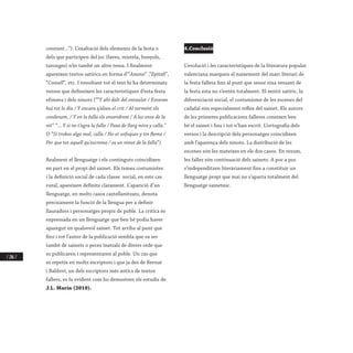 / 286 /
constant...”). L’exaltació dels elements de la festa o
dels que participen del joc (faves, mistela, bunyols,
taronges) n’és també un altre tema. I finalment
apareixen textos satírics en forma d’”Anunsi” ,“Epitafi”,
“Consell”, etc. I envoltant tot el text hi ha determinats
versos que defineixen les característiques d’esta festa
efímera i dels ninots (“”Y ahí dalt del entaulat / Estaran
huí tot lo día / Y encara q’alseu el crit / Al tormént els
condenem, / Y en la falla els ensendrem / A les onse de la
nit” “... Y si no t’agra la falla / Pasa de llarg mira y calla.”
O “Si trobes algo mal, calla / No et sofoques y tin flema /
Per que tot aquell qu’escrema / es un ninot de la falla”).
Realment el llenguatge i els continguts coincidixen
en part en el propi del sainet. Els temes costumistes
i la definició social de cada classe social, en este cas
rural, apareixen definits clarament. L’aparició d’un
llenguatge, en molts casos castellanitzats, denota
precisament la funció de la llengua per a definir
llauradors i personatges propis de poble. La crítica és
expressada en un llenguatge que ben bé podia haver
aparegut en qualsevol sainet. Tot arriba al punt que
fins i tot l’autor de la publicació sembla que va ser
també de sainets o peces teatrals de divers orde que
es publicaren i representaren al poble. Un cas que
es repetix en molts escriptors i que ja des de Bernat
i Baldoví, un dels escriptors més antics de textos
fallers, es fa evident com ho demostren els estudis de
J.L. Marín (2010).
4.Conclusió
L’evolució i les característiques de la literatura popular
valenciana marquen el naixement del marc literari de
la festa fallera fins al punt que sense eixa vessant de
la festa esta no s’entén totalment. El sentit satíric, la
diferenciació social, el costumisme de les escenes del
cadafal són especialment reflex del sainet. Els autors
de les primeres publicacions falleres coneixen ben
bé el sainet i fins i tot n’han escrit. L’ortografia dels
versos i la descripció dels personatges coincidixen
amb l’aparença dels ninots. La distribució de les
escenes són les mateixes en els dos casos. En resum,
les falles són continuació dels sainets. A poc a poc
s’independitzen literàriament fins a constituir un
llenguatge propi que mai no s’aparta totalment del
llenguatge sainetesc.
 