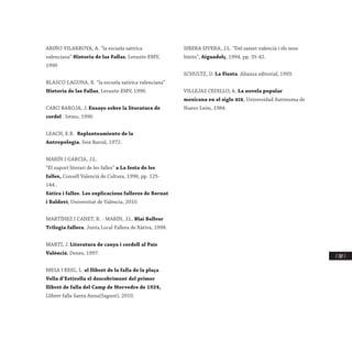 / 287 /
ARIÑO VILARROYA, A. “la escuela satírica
valenciana” Historia de las Fallas, Levante-EMV,
1990
BLASCO LAGUNA, R. “la escuela satírica valenciana”
Historia de las Fallas, Levante-EMV, 1990.
CARO BAROJA, J. Ensayo sobre la literatura de
cordel . Istmo, 1990.
LEACH, E.R. Replanteamiento de la
Antropología, Seix Barral, 1972.
MARÍN I GARCIA, J.L.
“El suport literari de les falles” a La festa de les
falles, Consell Valencià de Cultura, 1996, pp. 125-
144..
Sàtira i falles. Les explicacions falleres de Bernat
i Baldoví, Universitat de València, 2010.
MARTÍNEZ I CANET, R. - MARÍN, J.L. Blai Bellver
Trilogia fallera. Junta Local Fallera de Xàtiva, 1998.
MARTÍ, J. Literatura de canya i cordell al País
Valèncià, Denes, 1997.
MESA I REIG, L. el llibret de la falla de la plaça
Vella d’Estivella el descobriment del primer
llibret de falla del Camp de Morvedre de 1924,
Llibret falla Santa Anna(Sagunt), 2010.
SIRERA SIVERA, J.L. “Del sainet valencià i els seus
límits”, Aiguadolç, 1994, pp. 35-42.
SCHULTZ, U. La Fiesta. Alianza editorial, 1993.
VILLEJAS CEDILLO, A. La novela popular
mexicana en el siglo xix, Universidad Autònoma de
Nuevo León, 1984.
 