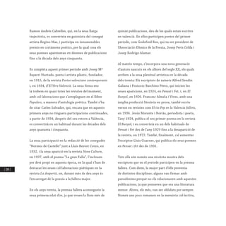 / 294 /
Ramon Andrés Cabrelles, qui, en la seua llarga
trajectòria, es converteix en guionista del conegut
artista Regino Mas, i participa en innumerables
premis en certàmens poètics, per la qual cosa els
seus poemes apareixeran en desenes de publicacions
fins a la dècada dels anys cinquanta.
Es completa aquest primer període amb Josep Mª
Bayarri Hurtado, poeta i artista plàstic, fundador,
en 1915, de la revista Poetes valencians contemporanis
i, en 1934, d’El Vers Valencià. La seua firma ens
la trobem en quasi totes les revistes del moment,
amb col·laboracions que s’arrepleguen en el llibre
Populars, a manera d’antologia poètica. També s’ha
de citar Carles Salvador, qui, encara que en aquests
primers anys no tinguera participacions continuades,
a partir de 1934, després del seu retorn a València,
es convertirà en un habitual durant les dècades dels
anys quaranta i cinquanta.
La seua participació en la redacció de les conegudes
“Normes de Castelló” junt a Lluís Revest Corzo, en
1932, i la seua aparició en la revista Nova Cultura,
en 1937, amb el poema “La gran Falla”, l’inclouen
per dret propi en aquesta època, en la qual s’han de
destacar les seues col·laboracions poètiques en la
revista La despertà, on, durant més de deu anys és
l’encarregat de la poesia a la fallera major.
En els anys trenta, la premsa fallera aconsegueix la
seua primera edat d’or, ja que veuen la llum més de
quinze publicacions, deu de les quals estan escrites
en valencià. En elles participen poetes del primer
període, com Godofred Ros, qui va ser president de
l’Associació d’Amics de la Poesia, Josep Peris Celda i
Josep Rodrigo Alamar.
Al mateix temps, s’incorpora una nova generació
d’autors nascuts en els albors del segle XX, els quals
arriben a la seua plenitud artística en la dècada
dels trenta: Els escriptors de sainets Alfred Sendín
Galiana i Francesc Barchino Pérez, qui inicien les
seues aparicions, en 1924, en Pensat i Fet, i, en El
Bunyol, en 1926. Francesc Almela i Vives, amb una
àmplia producció literària en prosa, també escriu
versos en revistes com El tio Pep en la Valencia fallera,
en 1936. Jesús Morante i Borràs, periodista i poeta,
l’any 1924, publica el seu primer poema en la revista
El Bunyol, i es converteix en un dels habituals de
Pensat i Fet des de l’any 1929 fins a la desaparició de
la revista, en 1972. També, finalment, cal esmentar
l’escriptor Lluís Guarner, qui publica els seus poemes
en Pensat i fet des de 1931.
Tots ells són només una xicoteta mostra dels
escriptors que en el període participen en la premsa
fallera. Com diem, la major part d’ells provenia
de distintes disciplines; alguns van firmar amb
pseudònims perquè no els relacionaren amb aquestes
publicacions, ja que pensaven que era una literatura
menor. Altres, els més, van ser oblidats per sempre.
Només uns pocs romanen en la memòria col·lectiva,
 