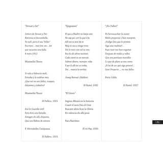 / 295 /
“Pensat y fet”
Señors de Pensat y Fet:
Retorica es borumballa.
Yo vull, pera el seu “follet”
Escriure… mes tinc un… fet
que necesita una falla.
8 mars 1912
Maximilià Thous
Si vols a Valencia molt,
Estudia y la voldras mes;
¡Que tot no son falles, traques,
dolçaines y tabalets!
Maximilià Thous
El Fallero, 1921
Ara la Guardia sivil
Esta fent una batuda;
Amagat els ulls chiqueta,
Que son llebres de natura.
F. Hernández Casajuana
El Fallero, 1921
“Epigrames”
El que a Madrit no hatja vist,
No sap per cert lo que’s bo
Alli tot es jent de tó
May es veu a ningu trist;
Tot lo mon com vol se vist;
Res fa als altres novetat;
Cada cantó es un mercat;
Sobren diners, mentjar, roba
Y per fi alli tot se tróba,
Tot… manco la veritat.
Josep Bernat i Baldoví
El Buñol, 1932
“El Llorer”
Segóns dihuen en la historia
Cuant el mon Deu el Creá
Buscant ahón ficar la Glória
En valencia els ulls posá
Paco Barchino
El tio Pep, 1930
“¡No Falles!”
Pa hermosechar la siutat
Molts proyectes s’han manprés.
¡Vullga Deu que lo promés
Siga una realitat!...
Pues tant nos han engañat
Después de mides y ralles
Que ara pareixen muralles
Lo que de plans se nos conte.
¡Si ha de ser que siga pronte!...
Sant Proyecte…, no nos falles.
Peris Celda
El Buñol, 1927
 