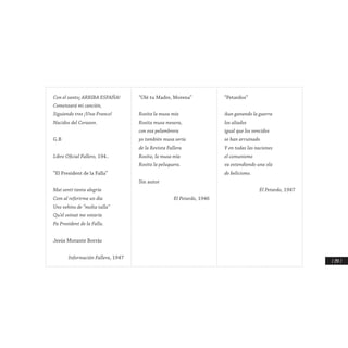 / 297 /
Con el santo¡ ARRIBA ESPAÑA!
Comenzará mi canción,
Siguiendo tres ¡Viva Franco!
Nacidos del Corazon.
G.B
Libro Oficial Fallero, 194..
“El President de la Falla”
Mai sentí tanta alegria
Com al referirme un dia
Uns vehins de “molta talla”
Qu’el veinat me votaría
Pa President de la Falla.
Jesús Morante Borràs
Información Fallera, 1947
“Olé tu Madre, Morena”
Rosita la musa mía
Rosita musa mesera,
con esa pelambrera
yo también musa sería
de la Revista Fallera
Rosita, la musa mía
Rosita la peluquera.
Sin autor
El Petardo, 1946
“Petardos”
Aun ganando la guerra
los aliados
igual que los vencidos
se han arruinado
Y en todas las naciones
el comunismo
va extendiendo una ola
de belicismo.
El Petardo, 1947
 