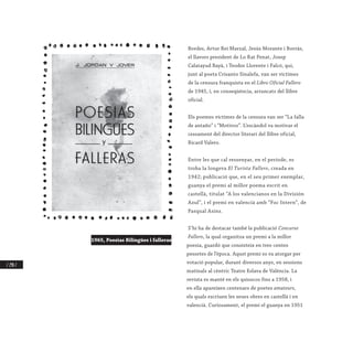 / 298 /
Bordes, Artur Rei Marzal, Jesús Morante i Borràs,
el llavors president de Lo Rat Penat, Josep
Calatayud Bayà, i Teodor Llorente i Falcó, qui,
junt al poeta Crisanto Sinalefa, van ser víctimes
de la censura franquista en el Libro Oficial Fallero
de 1945, i, en conseqüència, arrancats del llibre
oficial.
Els poemes víctimes de la censura van ser “La falla
de antaño” i “Motivos”. L’escàndol va motivar el
cessament del director literari del llibre oficial,
Ricard Valero.
Entre les que cal ressenyar, en el període, es
troba la longeva El Turista Fallero, creada en
1942; publicació que, en el seu primer exemplar,
guanya el premi al millor poema escrit en
castellà, titulat “A los valencianos en la División
Azul”, i el premi en valencià amb “Foc Intern”, de
Pasqual Asins.
S’hi ha de destacar també la publicació Concurso
Fallero, la qual organitza un premi a la millor
poesia, guardó que consisteix en tres-centes
pessetes de l’època. Aqust premi es va atorgar per
votació popular, durant diversos anys, en sessions
matinals al cèntric Teatre Eslava de València. La
revista es manté en els quioscos fins a 1958, i
en ella apareixen centenars de poetes amateurs,
els quals escriuen les seues obres en castellà i en
valencià. Curiosament, el premi el guanya en 1951
1965, Poesias Bilingües i falleras
 