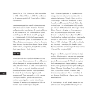 / 302 /
Pensat i Fet, en 1972; El Cohet, en 1985; Festividades,
en 1992, i El Casal Fallero, en 1990. Van quedar sols
en els quioscos, en 1993, El Turista Fallero i el Libro
Oficial Fallero.
Les poques publicacions que s’hi editen mantenen
la tendència ja marcada des de fa anys: No tenen
producció pròpia i reprodueixen els premis de llibrets
de falla, com és el cas d’El Turista Fallero en la seua
secció “Espurnes dels llibrets de falla”, apareguda
en 1954 i eliminada el 1993. En la major part de
publicacions només queden els poemes dedicats a les
Falleres Majors, en els quals ens trobem les firmes de
Jesús Morante i Borràs, Alfons Ramon Garcia, Alfred
Sendín Galiana, Josep Alarte, Josep Melià i Castelló,
Jesús López Sancho i Donís Martín.
1993-2016
A finals del segle XX i a principis del XXI, s’inicia el
tercer i per ara últim renaixement de les publicacions
falleres. L’aparició de revistes com Mundo Fallas, en
1992; Actualidad Fallera, en 1993, i Fiestas y Sociedad,
en 1999; creen un nou estil de publicacions, molt
allunyat de l’origen d’aquestes. D’una altra banda,
els intents de fer evolucionar el gènere, amb
revistes com El Casal, apareguda en 1990, a la qual
s’incorpora una nova generació de periodistes,
escriptors, investigadors i poetes, són un fracàs.
Finalment, la revista Artfa, apareguda en 1991, no
tindrà la repercussió ni l’ajuda adequades.
Junt a aquestes, apareixen, en anys successius,
cinc publicacions més, curiosament escrites en
valencià: La Revista d’Estudis Fallers, en 1994,
cordinada per Gil-Manuel Hernández, un dels
fundadors de l’Associació d’Estudis Fallers. La
revista Pensat i fet, refundada en 1995, editada
per Edicions del País Valencià, del conegut editor
Eliseu Climent, i dirigida, en els seus primers
anys, pel llavors conegut periodista, locutor
de ràdio i poeta, Toni Mestre. La revista Marxa
Popular Fallera, fundada i dirigida per Simó Aguilar
en 2002. I, per a acabar, Lletrafaller, que veu la
llum en 2004, editada per L’Oronella i coodinada
per l’escriptor i periodista Juli Amadeu Arias i
Bordeus; i Cendra, coordinada per Manolo Sanchis
i Hernan Mir, creada en 2005.
En gran part d’elles, la presència de reportatges
gràfics i il·lustracions es repeteix amb assiduïtat,
en detriment dels texts i, en conseqüència, de la
poesia. Només en un parell d’elles hi ha pàgines
dedicades als poemes. Destacarà Marxa Popular
Fallera, en la qual apareixen Josep Vicent Bergon,
Vicent Vilanova, Quino Puig, Francesc Mompó,
Joan Picazo i Marc Granell. En menor grau,
hem de destacar Pensat i Fet, on ens trobem el
seu director, Toni Mestre, i el gran poeta Vicent
Andrés Estellés.
El futur és incert, no sols per a la poesia, sinó per
a tot el sector. El desgast i l’abandó per part del
 