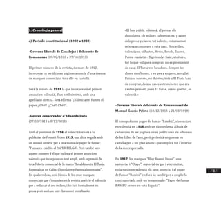 / 307 /
1. Cronologia general
a) Període constitucional (1902 a 1923)
-Governs liberals de Canalejas i del comte de
Romanones (09/02/1910 a 27/10/1913)
El primer número de la revista, de març de 1912,
incorpora en les últimes pàgines anuncis d’una desena
de marques comercials, tots ells en castellà.
Serà la revista de 1913 la que incorporarà el primer
anunci en valencià, d’un estil sintètic, amb una
apel·lació directa. Serà el lema “¡Valencians! fumeu el
paper ¡¡Ché!! ¡¡Ché!! Ché!!”.
-Govern conservador d’Eduardo Dato
(27/10/1913 a 9/12/2015)
Amb el parèntesi de 1914, el valencià tornarà a la
publicitat de Pensat i Fet en 1915, una altra vegada amb
un anunci sintètic per a una marca de paper de fumar:
“Fumaors: exichíu el PAPER BELGA”. Però també serà
aquest número 4 el que incloga el primer anunci en
valencià que incorpore un text ampli, amb expressió de
tota l’oferta comercial de la marca “Establiments El Turia.
Espesialitat en Cafés, Chocolates y Pastes alimentisies”.
En qualsevol cas, serà l’única de les onze marques
comercials que s’anuncien en la revista que trie el valencià
per a redactar el seu reclam, i ho farà formalment en
prosa però amb un text clarament versificable:
«El bon públic valensiá, al provar els
chocolates, els millors cafés tostats, y saber
dels preus y clases, tot selecte, entusiasmat
se’n va a compraro a esta casa. No cavilen,
valensians; si Pastes, Arros, Fesols, Sucres,
Purés –varietat– Sigróns del Saúc, etcétera,
tot lo que vullgues comprar, no es presís eixir
de casa; El Turia vos heu durá. Sempre les
clases mes bones, y en pes y en preu, arreglat.
Paisans nostres, no dubten; tots a El Turia hau
de comprar, deixar cases estrancheres que ara
s’están peleant; pues El Turia, aváns que tot, es
valensiá.»
-Governs liberals del comte de Romanones i de
Manuel García Prieto (10/12/1915 a 21/03/1918)
El conegudíssim paper de fumar “Bambú”, s’anunciarà
en valencià en 1916 amb un xicotet lema al baix de
cadascuna de les pàgines on es publicaran els esbossos
de les falles de l’any, però preferirà un poema en
castellà per a un gran anunci que omplirà tot l’interior
de la contraportada.
En 1917, les marques “Blay Asensi Bresó”, una
sastreria, i “Olaya”, material de gas i electricitat,
redactaran en valencià els seus anuncis, i el paper
de fumar “Bambú” en farà ús també per a omplir la
contraportada amb un lema simple: “Paper de fumar
BAMBÚ se ven en tota España”.
 