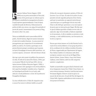 / 332 /
F
rancisco Salinas Torres (Sagunt, 1954-
2004) era un poeta entossudit en l’ètica del
poema i de la poesia que no tolerava que la
precipitació enterbolira la transparència formal a
la qual aspirava apassionadament. Com al clàssic
castellà Fernando de Herrera, l’obsessionava la
perfecció dels seus versos: era capaç de mantindre el
procés de tensió i assaonament d’un poema al llarg
de mesos i, fins i tot, anys.
Tenia un indubtable sentit transcendent del fet
poètic, d’arrel mística, lligat de manera immanent
al valor de la tradició literària. La seua aversió al
protagonisme que comportava el reconeixement
públic era atàvica. Es resistia a participar en els
premis literaris perquè considerava que la poesia
no havia d’arreplegar la brutícia dels interessos –en
ocasions espuris, certament– del món literari oficial.
Qui sap si per això només va publicar dos poemaris
en vida, El orden de la esfera (Pre-Textos, 1993), que
va ser premi Villa de Cox de l’any 1992, i de Las
tapias extensas (Ardeas-Bancaixa Sagunt, 1996), a
més de poemes solts apareguts en la revista Abalorio,
de la qual fou fundador i membre actiu, i l’aparició
en l’antologia local Donde el eco al vuelo, amb
selecció i estudi preliminar a càrrec de la professora
Evangelina Rodríguez.
La seua sobtada mort a l’edat de cinquanta anys
a causa d’un càncer va deixar inèdits un parell
d’obres de concepció clarament unitària, El libro de
Zacintos i Luz a lo lejos. El orden de la esfera té unes
paraules inicials signades pel poeta César Simón,
amb qui va mantindre un especial vincle literari
i personal que es va perllongar tota la seua vida.
César va dir d’ell que «pertenece a esa rara especie
de poeta que no tiene prisa por llegar. Me dijo que
lo que le hubiera gustado es haber escrito sólo un
opúsculo, algo inencontrable, y haberse sepultado
en el anonimato. A ello se añadía su aversión a todo
montaje, a todo exhibicionismo, tan frecuentes en
los de su especie».
Encara que estava immers en la vida literària local a
través de la revista Abalorio i el seu grup de poetes i
de la coordinació de les cèlebres tertúlies Divendres
de Poesia, organitzades per l’Ajuntament de Sagunt,
Paco Salinas també es va relacionar amb altres
escriptors coetanis com és el cas de Miguel Mas,
Antoni Gómez, Jenaro Talens i Juan José Gómez
Cadenas, entre d’altres; amb tots ells compartia
amistat i complicitats.
També va mantindre una gran relació d’amistat amb
els ja traspassats Jaume Bru i Vidal i César Simón. La
seua vivència humana, literària i intel·lectual estava
fortament lligada a l’entorn social en què es va
moure des de ben jove: el nucli del Port de Sagunt i la
Ciutat Vella. Aquesta ambivalència vital va marcar la
seua projecció literària.
 