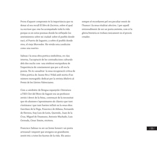 / 333 /
Prova d’aquest compromís és la importància que va
donar al seu recull El libro de Zacintos, sobre el qual
va escriure que «me ha acompañado toda la vida
porque es en estos poemas donde he reflejado los
sentimientos sobre mi ciudad: sobre el pueblo donde
nací, el Puerto de Sagunto, y sobre el pueblo donde
vivo, el viejo Morvedre. He vivido esta condición
como una suerte».
Salinas i la seua obra poètica simbolitza, en clau
interna, l’acceptació de les contradiccions culturals
dels dos nuclis com una simbiosi enriquidora de
l’experiència de coneixement que per a ell era la
poesia. No és casualitat la seua recuperació crítica de
l’obra poètica de Jaume Bru i Vidal amb motiu d’un
número monogràfic dedicat per la revista Abalorio al
Premi de les Lletres Valencianes.
Com a catedràtic de llengua espanyola i literatura
a l’IES Clot del Moro de Sagunt era un professor
seriós i devot de la feina, convençut de la necessitat
que els alumnes s’aproximaren als clàssics que tant
s’estimava i que tant havien influït en la seua obra:
Garcilaso de la Vega, Francisco de Aldana, Fernando
de Herrera, fray Luis de León, Quevedo, Juan de la
Cruz, Miguel de Unamuno, Antonio Machado, Luis
Cernuda, César Simón, etcètera.
Francisco Salinas va ser un home honest i un poeta
artesanal i exquisit que atorgava un grandíssim
sentit ètic a totes les facetes de la vida. Els amics
sempre el recordarem pel seu peculiar sentit de
l’humor i la seua vitalitat afectiva. I per aquell
entossudiment de ser un poeta anònim, com si la
glòria literària es trobara únicament en el procés
creador.
 