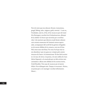 / 338 /
Tots els vents que ens abracen: llevant, tramuntana,
gregal, llebeig, xaloc, migjorn, garbí, mestral... I com no,
l’irradiador, això és, el far, el far encara en peu de Canet
d’en Berenguer, envoltat hui d’urbanitzacions, allunyat
de la soledat i la foscor que necessita per a recobrar
vida. I els mariners que laboren en ple litoral, talment
com corsaris enamorats de l’immens entorn aquós i
salat, acompanyats del soroll de les gavines refugiades
en els racons oblidats de la comarca, com ara el Grau
Vell, sense anar més lluny. Tot sota el sol que mai no
ens abandona i que ens guia ara i sempre pels camins
sinuosos de l’amor i el romanticisme. És ben fàcil acostar-
se a la mar, de retruc a la poesia, a la més sublim de Joan
Salvat-Papasseit, a la musicada per un dels artistes més
carismàtics i alhora més oblidats de les nostres terres,
Ovidi Montllor. Vint anys de vacances per al mestre
d’Alcoi. No m’allargaré més. Tampoc és necessari. «Posta»,
un poema per a ser mastegat i escoltat infinitament.
Silenci...
 