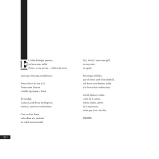 / 342 /
E
l faller del segle present,
vol anar més enllà.
Pensa, actua, prova..., utilitza la ment.
Lluita per innovar, simplement.
Sense deixar de ser aci2,
7mana rere 7mana
treballa i prepara la festa.
És bonda2.
Cadasc1, amb bona 2i d’esperit,
renovar, innovar i evolucionar.
Com un bon 3orer,
vol en2sar a la societat
un regal monumental.
Se2, abun2 i sense ser gal2,
un any més,
és agra2.
Benvingut el faller,
que al in6tir amb el seu treball,
vol donar una flamant volta
a la fresca festa valenciana.
Soroll, flama i cendra
i més de 3 canvis.
In6tir, in6tir, in6tir:
és la innovació,
el fet que farà a la falla,
EXISTIR.
 