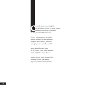 / 350 /
C
anteu de la ciutat aquelles glòries
que al cel varen escriure els temps passats,
i els segles van portar mai oblidats
tot fent present desfetes i victòries.
Reviu el poble meu en les memòries
camins, boscams, clotades i sembrats,
i els jorns festius, joiosos, retornats
salmegen per les prades llurs històries.
Sentiu des del Teatre la remor
del riu baixant al trot aigües vermelles,
sentiu dels tristos dies el clamor
de guerres sense lluna i sense estrelles,
que sang, el sol, la joia i la suor,
tingueres poble meu per sentinelles.
 