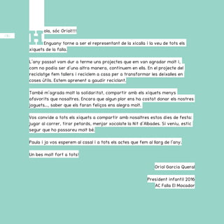 / 38 /
H
ola, sóc Oriol!!!!
Enguany torne a ser el representant de la xicalla i la veu de tots els
xiquets de la falla.
L’any passat vam dur a terme uns projectes que em van agradar molt i,
com no podia ser d’una altra manera, continuem en ells. En el projecte del
reciclatge fem tallers i reciclem a casa per a transformar les deixalles en
coses útils. Estem aprenent a gaudir reciclant.
També m’agrada molt la solidaritat, compartir amb els xiquets menys
afavorits que nosaltres. Encara que algun plor ens ha costat donar els nostres
joguets..., saber que els faran feliços ens alegra molt.
Vos convide a tots els xiquets a compartir amb nosaltres estos dies de festa:
jugar al carrer, tirar petards, menjar xocolate la Nit d’Albades. Si veniu, estic
segur que ho passareu molt bé.
Paula i jo vos esperem al casal i a tots els actes que fem al llarg de l’any.
Un bes molt fort a tots!
Oriol Garcia Queral
President infantil 2016
AC Falla El Mocador
 