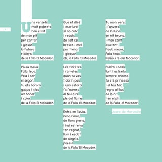 / 40 /
U
ns versets
molt pobrets
han eixit
de mon pit
per cantar
i glosar
la Fallera
riallera
de la Falla El Mocador.
Paula meua,
Falla teua,
Vela i son
el segon,
tu ets bonica
guapa i xica
alt honor
i color
de la Falla El Mocador.
Que et diré
i escriuré
si no cullc
i recullc
de l’alt cel
bresca i mel
per trenar
i glossar
oh, la Falla El Mocador.
Les floretes
i rametes
quan tu vas
t’obrin pas
i una estora
fa l’aurora
al teu aire
ple del flaire
de la Falla el Mocador.
Entra en l’aula,
nena Paula,
de flors plena,
i hui estrena
ton regnat,
llum i esclat
de alegria,
poesia
de la Falla El Mocador.
Tu mon vers,
i l’anvers
de la lluna
en nit bruna,
i mon cant
exultant,
Paula meua,
Falla teua,
Reina ets del Mocador.
Pulcra i bella
llum i estrella
sempre encesa,
tu ets princesa
i el teu foc
regna al lloc
de la nit
i en el pit
de la Falla el Mocador.
Josep de Morvedre
 