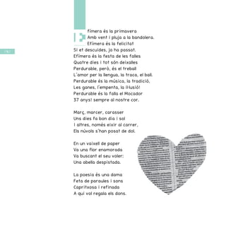 / 46 /
E
fímera és la primavera
Amb vent i pluja a la bandolera.
Efímera és la felicitat
Si et descuides, ja ha passat.
Efímera és la festa de les falles
Quatre dies i tot són deixalles
Perdurable, però, és el treball
L’amor per la llengua, la traca, el ball.
Perdurable és la música, la tradició,
Les ganes, l’empenta, la il·lusió!
Perdurable és la falla el Mocador
37 anys! sempre al nostre cor.
Març, marcer, carasser
Uns dies fa bon dia i sol
I altres, només eixir al carrer,
Els núvols s’han posat de dol.
En un vaixell de paper
Va una flor enamorada
Va buscant el seu voler:
Una abella despistada.
La poesia és una dama
Feta de paraules i sons
Capritxosa i refinada
A qui vol regala els dons.
 